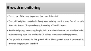 Growth monitoring
• This is one of the most important function of the clinic.
• The child weighted periodically Every month during the first year, Every 2 months
from 1 to 3 years Of age and every 3 monthly 4th and 5 th year.
• Beside weighting, measuring height, Mid arm circumference can also be Carried
out depending upon the availability Of trained manpower and Equipments.
• The growth Is allotted in the growth chart Then growth curve is prepared To
monitor the growth of the child.
 