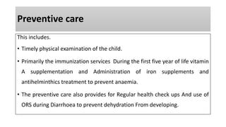 Preventive care
This includes.
• Timely physical examination of the child.
• Primarily the immunization services During the first five year of life vitamin
A supplementation and Administration of iron supplements and
antihelminthics treatment to prevent anaemia.
• The preventive care also provides for Regular health check ups And use of
ORS during Diarrhoea to prevent dehydration From developing.
 