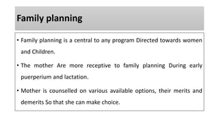 Family planning
• Family planning is a central to any program Directed towards women
and Children.
• The mother Are more receptive to family planning During early
puerperium and lactation.
• Mother is counselled on various available options, their merits and
demerits So that she can make choice.
 