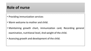Role of nurse
• Providing immunization services
• Warm welcome to mother and child.
• Maintaining growth chart, immunization card, Recording general
examination, nutritional level, And weight of the child.
• Assessing growth and development of the child.
 