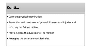 Conti…
• Carry out physical examination.
• Prevention and treatment of general diseases And injuries and
referring the Critical patient.
• Providing Health education to The mother.
• Arranging the entertainment facilities.
 