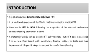 INTRODUCTION
• It is also known as baby friendly initiatives (BFI)
• Its a worldwide program of the World health organization and UNICEF,
• Launched in 1992 In INDIA following the adaptation of the innocent declaration
on breastfeeding promotion In 1990.
• A maternity facility can be designed ‘ baby friendly ‘ When it does not accept
free or low Cost breast milk substitutes, feeding bottles or teats And has
implemented 10 specific steps to support Successful breastfeeding.
 