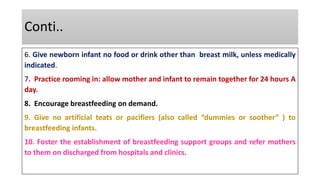 Conti..
6. Give newborn infant no food or drink other than breast milk, unless medically
indicated.
7. Practice rooming in: allow mother and infant to remain together for 24 hours A
day.
8. Encourage breastfeeding on demand.
9. Give no artificial teats or pacifiers (also called “dummies or soother” ) to
breastfeeding infants.
10. Foster the establishment of breastfeeding support groups and refer mothers
to them on discharged from hospitals and clinics.
 