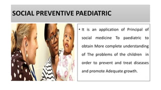 SOCIAL PREVENTIVE PAEDIATRIC
• It is an application of Principal of
social medicine To paediatric to
obtain More complete understanding
of The problems of the children in
order to prevent and treat diseases
and promote Adequate growth.
 