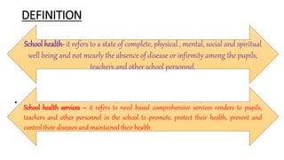 DEFINITION
• .
School health- it refers to a state of complete, physical , mental, social and spiritual
well being and not mearly the absence of disease or infirmity among the pupils,
teachers and other school personnel.
School health services – it refers to need based comprehensive services renders to pupils,
teachers and other personnel in the school to promote, protect their health, prevent and
control their diseases and maintained their health.
 