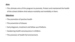 Aims
• The ultimate aims of this program to promote, Protect and maintained the health
of the school children And reduce mortality and morbidity in them.
Objectives
• The promotion of positive health
• The prevention of disease
• Early diagnosis, treatment and follow up of Defects.
• Awakening health consciousness in children.
• The provision of health full environment.
 
