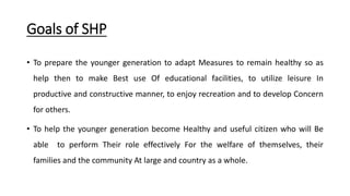 Goals of SHP
• To prepare the younger generation to adapt Measures to remain healthy so as
help then to make Best use Of educational facilities, to utilize leisure In
productive and constructive manner, to enjoy recreation and to develop Concern
for others.
• To help the younger generation become Healthy and useful citizen who will Be
able to perform Their role effectively For the welfare of themselves, their
families and the community At large and country as a whole.
 