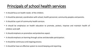 Principals of school health services
• It should focus on health needs of the children.
• It should be planned, coordination with school, health personnel, community peoples and parents.
• It should be a part of community health services.
• It should be emphasise on health education to promote, protect, improve and maintain health of
children and staff.
• It should emphasis on promotive and protective aspect.
• It should emphasis on learning through active and desirable participation.
• It should be continuous and ongoing process.
• It should be have an effective system to record keeping and reporting.
 