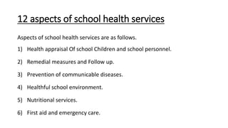 12 aspects of school health services
Aspects of school health services are as follows.
1) Health appraisal Of school Children and school personnel.
2) Remedial measures and Follow up.
3) Prevention of communicable diseases.
4) Healthful school environment.
5) Nutritional services.
6) First aid and emergency care.
 