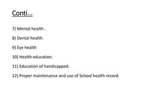 Conti...
7) Mental health .
8) Dental health.
9) Eye health
10) Health education.
11) Education of handicapped.
12) Proper maintenance and use of School health record.
 