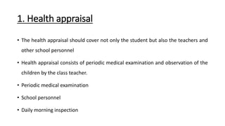 1. Health appraisal
• The health appraisal should cover not only the student but also the teachers and
other school personnel
• Health appraisal consists of periodic medical examination and observation of the
children by the class teacher.
• Periodic medical examination
• School personnel
• Daily morning inspection
 