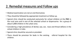 2. Remedial measures and Follow ups
• Medical examination are not an end themselves
• They should be followed by appropriate treatment an follow up.
• Special clinic should be conducted exclusively for school children at the PHC in
the rural area and in one of the selected school or dispensaries for a group of
about 5,000 children in the urban area.
• Considering a high prevalence of dental, eye, ear, nose and throat defects in the
school children in India
• Special clinic should be secured or provided.
• There should be provision for beds in the existing referral hospital for the
children.
 
