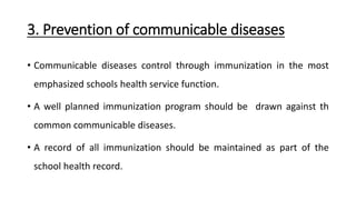 3. Prevention of communicable diseases
• Communicable diseases control through immunization in the most
emphasized schools health service function.
• A well planned immunization program should be drawn against th
common communicable diseases.
• A record of all immunization should be maintained as part of the
school health record.
 