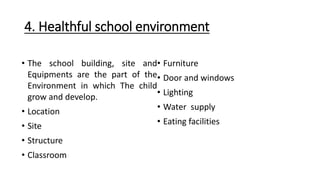 4. Healthful school environment
• The school building, site and
Equipments are the part of the
Environment in which The child
grow and develop.
• Location
• Site
• Structure
• Classroom
• Furniture
• Door and windows
• Lighting
• Water supply
• Eating facilities
 