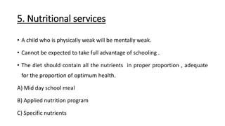 5. Nutritional services
• A child who is physically weak will be mentally weak.
• Cannot be expected to take full advantage of schooling .
• The diet should contain all the nutrients in proper proportion , adequate
for the proportion of optimum health.
A) Mid day school meal
B) Applied nutrition program
C) Specific nutrients
 
