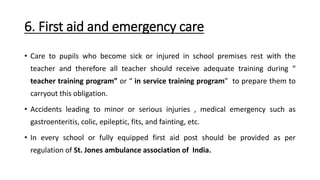 6. First aid and emergency care
• Care to pupils who become sick or injured in school premises rest with the
teacher and therefore all teacher should receive adequate training during “
teacher training program” or “ in service training program” to prepare them to
carryout this obligation.
• Accidents leading to minor or serious injuries , medical emergency such as
gastroenteritis, colic, epileptic, fits, and fainting, etc.
• In every school or fully equipped first aid post should be provided as per
regulation of St. Jones ambulance association of India.
 