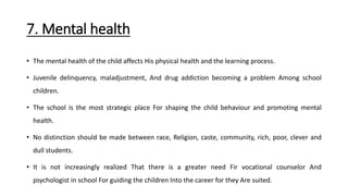 7. Mental health
• The mental health of the child affects His physical health and the learning process.
• Juvenile delinquency, maladjustment, And drug addiction becoming a problem Among school
children.
• The school is the most strategic place For shaping the child behaviour and promoting mental
health.
• No distinction should be made between race, Religion, caste, community, rich, poor, clever and
dull students.
• It is not increasingly realized That there is a greater need Fir vocational counselor And
psychologist in school For guiding the children Into the career for they Are suited.
 
