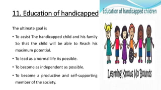 11. Education of handicapped
The ultimate goal is
• To assist The handicapped child and his family
So that the child will be able to Reach his
maximum potential.
• To lead as a normal life As possible.
• To become as independent as possible.
• To become a productive and self-supporting
member of the society.
 