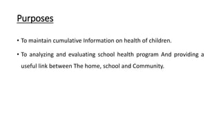 Purposes
• To maintain cumulative Information on health of children.
• To analyzing and evaluating school health program And providing a
useful link between The home, school and Community.
 