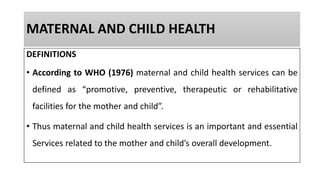 MATERNAL AND CHILD HEALTH
DEFINITIONS
• According to WHO (1976) maternal and child health services can be
defined as “promotive, preventive, therapeutic or rehabilitative
facilities for the mother and child”.
• Thus maternal and child health services is an important and essential
Services related to the mother and child’s overall development.
 