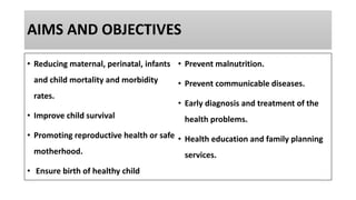 AIMS AND OBJECTIVES
• Reducing maternal, perinatal, infants
and child mortality and morbidity
rates.
• Improve child survival
• Promoting reproductive health or safe
motherhood.
• Ensure birth of healthy child
• Prevent malnutrition.
• Prevent communicable diseases.
• Early diagnosis and treatment of the
health problems.
• Health education and family planning
services.
 