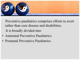 Preventive paediatrics comprises efforts to avert
rather than cure disease and disabilities.
It is broadly divided into:
• Antenatal Preventive Paediatrics
• Postnatal Preventive Paediatrics
 