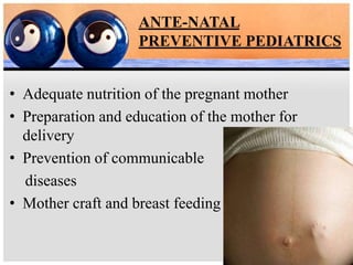 ANTE-NATAL
PREVENTIVE PEDIATRICS
• Adequate nutrition of the pregnant mother
• Preparation and education of the mother for
delivery
• Prevention of communicable
diseases
• Mother craft and breast feeding
 