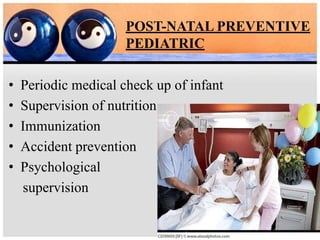 POST-NATAL PREVENTIVE
PEDIATRIC
• Periodic medical check up of infant
• Supervision of nutrition
• Immunization
• Accident prevention
• Psychological
supervision
 