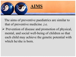 AIMS
The aims of preventive paediatrics are similar to
that of preventive medicine ,i.e.
 Prevention of disease and promotion of physical,
mental, and social well-being of children so that
each child may achieve the genetic potential with
which he/she is born.
 