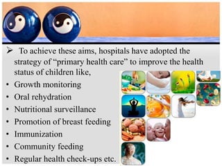  To achieve these aims, hospitals have adopted the
strategy of “primary health care” to improve the health
status of children like,
• Growth monitoring
• Oral rehydration
• Nutritional surveillance
• Promotion of breast feeding
• Immunization
• Community feeding
• Regular health check-ups etc.
 