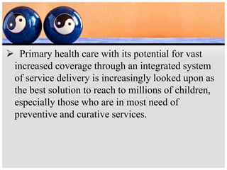  Primary health care with its potential for vast
increased coverage through an integrated system
of service delivery is increasingly looked upon as
the best solution to reach to millions of children,
especially those who are in most need of
preventive and curative services.
 