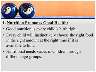 1. Nutrition Promotes Good Health:
• Good nutrition is every child’s birth right.
• Every child will instinctively choose the right food
in the right amount at the right time if it is
available to him.
• Nutritional needs varies in children through
different age-groups.
 