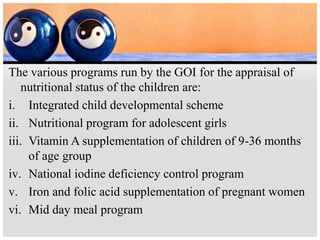 The various programs run by the GOI for the appraisal of
nutritional status of the children are:
i. Integrated child developmental scheme
ii. Nutritional program for adolescent girls
iii. Vitamin A supplementation of children of 9-36 months
of age group
iv. National iodine deficiency control program
v. Iron and folic acid supplementation of pregnant women
vi. Mid day meal program
 
