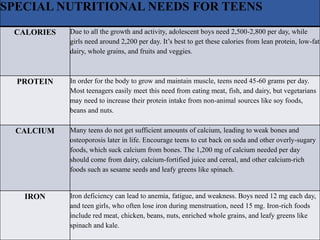 SPECIAL NUTRITIONAL NEEDS FOR TEENS
CALORIES Due to all the growth and activity, adolescent boys need 2,500-2,800 per day, while
girls need around 2,200 per day. It’s best to get these calories from lean protein, low-fat
dairy, whole grains, and fruits and veggies.
PROTEIN In order for the body to grow and maintain muscle, teens need 45-60 grams per day.
Most teenagers easily meet this need from eating meat, fish, and dairy, but vegetarians
may need to increase their protein intake from non-animal sources like soy foods,
beans and nuts.
CALCIUM Many teens do not get sufficient amounts of calcium, leading to weak bones and
osteoporosis later in life. Encourage teens to cut back on soda and other overly-sugary
foods, which suck calcium from bones. The 1,200 mg of calcium needed per day
should come from dairy, calcium-fortified juice and cereal, and other calcium-rich
foods such as sesame seeds and leafy greens like spinach.
IRON Iron deficiency can lead to anemia, fatigue, and weakness. Boys need 12 mg each day,
and teen girls, who often lose iron during menstruation, need 15 mg. Iron-rich foods
include red meat, chicken, beans, nuts, enriched whole grains, and leafy greens like
spinach and kale.
 