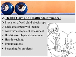 2. Health Care and Health Maintenance:
 Provision of well child checks-ups.
 Each assessment will include:
• Growth/development assessment
• Head-to-toe physical assessment
• Health teaching
• Immunizations
• Screening for problems.
 