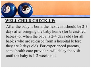 WELL CHILD CHECK-UP:
After the baby is born, the next visit should be 2-3
days after bringing the baby home (for breast-fed
babies) or when the baby is 2-4 days old (for all
babies who are released from a hospital before
they are 2 days old). For experienced parents,
some health care providers will delay the visit
until the baby is 1-2 weeks old.
 