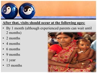 After that, visits should occur at the following ages:
• By 1 month (although experienced parents can wait until
2 months)
• 2 months
• 4 months
• 6 months
• 9 months
• 1 year
• 15 months
 