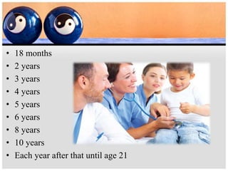• 18 months
• 2 years
• 3 years
• 4 years
• 5 years
• 6 years
• 8 years
• 10 years
• Each year after that until age 21
 