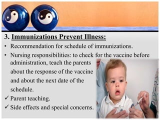 3. Immunizations Prevent Illness:
• Recommendation for schedule of immunizations.
• Nursing responsibilities: to check for the vaccine before
administration, teach the parents
about the response of the vaccine
and about the next date of the
schedule.
 Parent teaching.
 Side effects and special concerns.
 