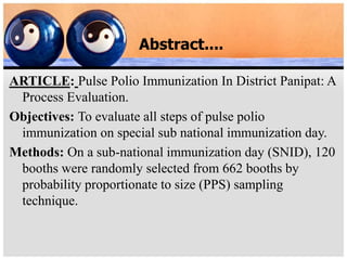 Abstract....
ARTICLE: Pulse Polio Immunization In District Panipat: A
Process Evaluation.
Objectives: To evaluate all steps of pulse polio
immunization on special sub national immunization day.
Methods: On a sub-national immunization day (SNID), 120
booths were randomly selected from 662 booths by
probability proportionate to size (PPS) sampling
technique.
 