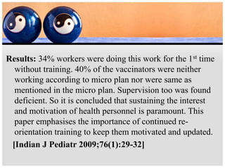 Results: 34% workers were doing this work for the 1st time
without training. 40% of the vaccinators were neither
working according to micro plan nor were same as
mentioned in the micro plan. Supervision too was found
deficient. So it is concluded that sustaining the interest
and motivation of health personnel is paramount. This
paper emphasises the importance of continued re-
orientation training to keep them motivated and updated.
[Indian J Pediatr 2009;76(1):29-32]
 