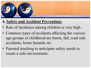 4. Safety and Accident Prevention:
• Rate of incidence among children is very high .
• Common types of accidents affecting the various
age-groups of childhood are burns, fall, road side
accidents, home hazards etc.
• Parental teaching to anticipate safety needs to
create a safe environment.
 