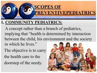 SCOPES OF
PREVENTIVEPEDIATRICS
1. COMMUNITY PEDIATRICS:
A concept rather than a branch of pediatrics,
implying that “health is determined by interaction
between the child, his environment and the society
in which he lives.”
The objective is to carry
the health care to the
doorstep of the needy.
 