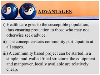 ADVANTAGES
i) Health care goes to the susceptible population,
thus ensuring protection to those who may not
otherwise seek advice.
ii) The concept ensures community participation at
all stages.
iii) A community based project can be started in a
simple mud-walled /tiled structure .the equipment
and manpower, locally available are relatively
cheap.
 