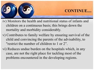 CONTINUE....
iv) Monitors the health and nutritional status of infants and
children on a continuous basis; this brings down the
mortality and morbidity considerably.
v) Contributes to family welfare by ensuring survival of the
child and convincing the parents of the advisability, to
"restrict the number of children to 1 or 2”.
vi) Reduces undue burden on the hospitals which, in any
case, are not the right place for tackling most of the
problems encountered in the developing regions.
 