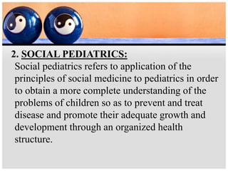 2. SOCIAL PEDIATRICS:
Social pediatrics refers to application of the
principles of social medicine to pediatrics in order
to obtain a more complete understanding of the
problems of children so as to prevent and treat
disease and promote their adequate growth and
development through an organized health
structure.
 