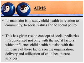 AIMS
• Its main aim is to study child health in relation to
community, to social values and to social policy.
• This has given rise to concept of social pediatrics
it is concerned not only with the social factors
which influence child health but also with the
influence of these factors on the organization,
delivery and utilization of child health care
services.
 