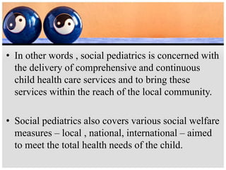 • In other words , social pediatrics is concerned with
the delivery of comprehensive and continuous
child health care services and to bring these
services within the reach of the local community.
• Social pediatrics also covers various social welfare
measures – local , national, international – aimed
to meet the total health needs of the child.
 