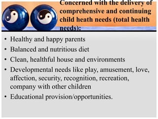Concerned with the delivery of
comprehensive and continuing
child heath needs (total health
needs):
• Healthy and happy parents
• Balanced and nutritious diet
• Clean, healthful house and environments
• Developmental needs like play, amusement, love,
affection, security, recognition, recreation,
company with other children
• Educational provision/opportunities.
 