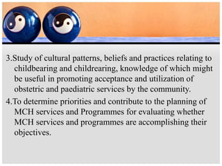 3.Study of cultural patterns, beliefs and practices relating to
childbearing and childrearing, knowledge of which might
be useful in promoting acceptance and utilization of
obstetric and paediatric services by the community.
4.To determine priorities and contribute to the planning of
MCH services and Programmes for evaluating whether
MCH services and programmes are accomplishing their
objectives.
 